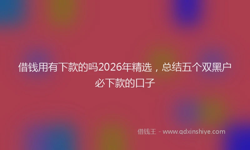 借钱用有下款的吗2026年精选，总结五个双黑户必下款的口子