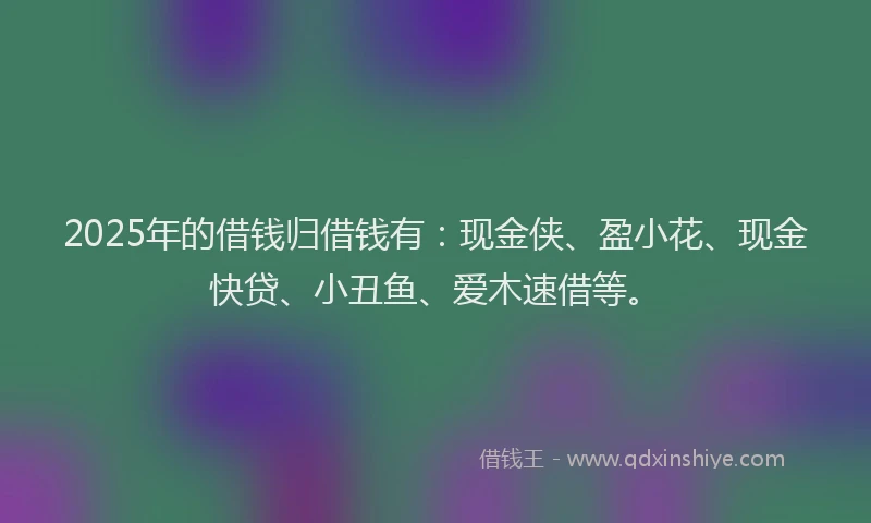 2025年的借钱归借钱有:现金侠、盈小花、现金快贷、小丑鱼、爱木速借等。