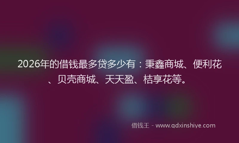 2026年的借钱最多贷多少有：秉鑫商城、便利花、贝壳商城、天天盈、桔享花等。