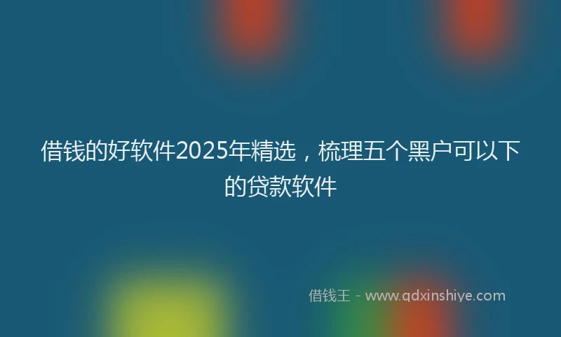 借钱的好软件2025年精选，梳理五个黑户可以下的贷款软件