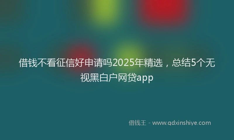 借钱不看征信好申请吗2025年精选，总结5个无视黑白户网贷app