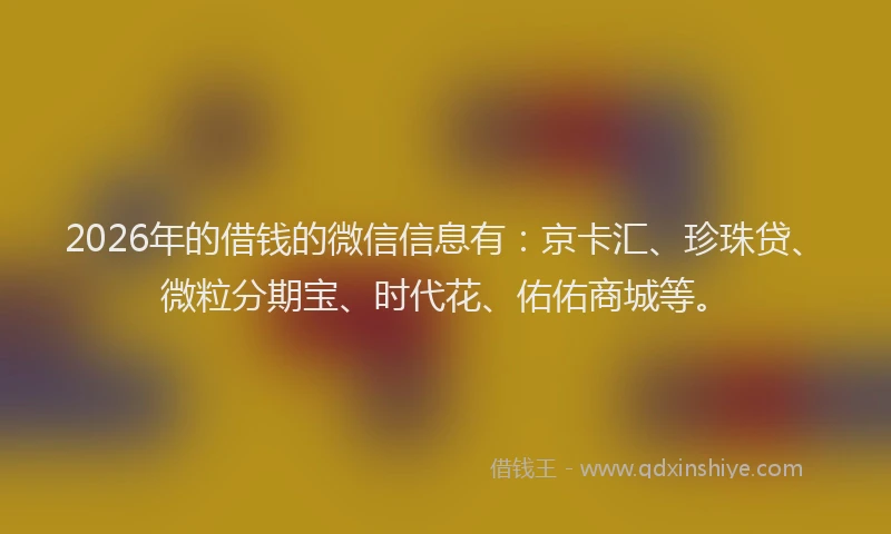 2026年的借钱的微信信息有：京卡汇、珍珠贷、微粒分期宝、时代花、佑佑商城等。