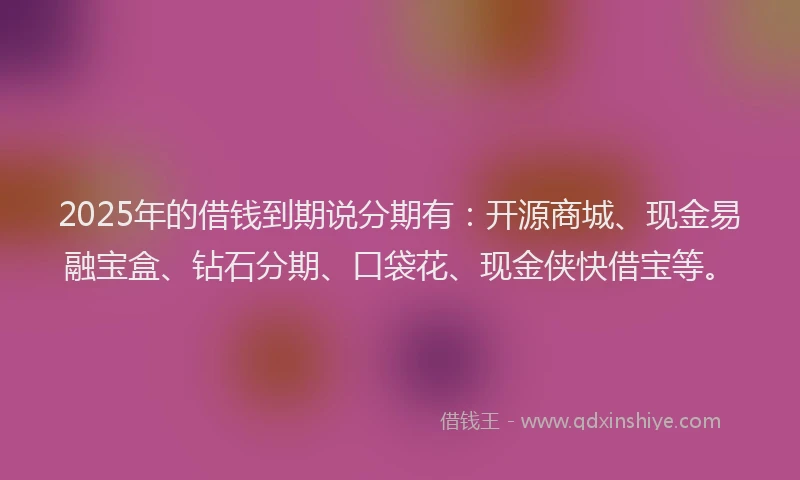 2025年的借钱到期说分期有：开源商城、现金易融宝盒、钻石分期、口袋花、现金侠快借宝等。