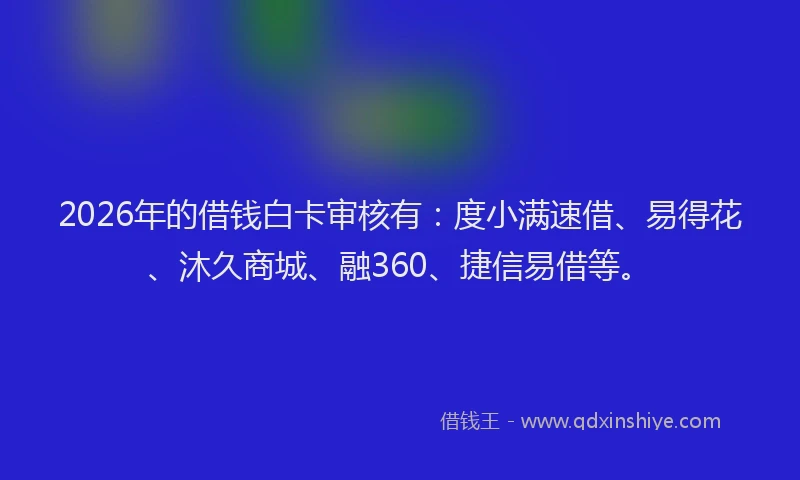2026年的借钱白卡审核有：度小满速借、易得花、沐久商城、融360、捷信易借等。