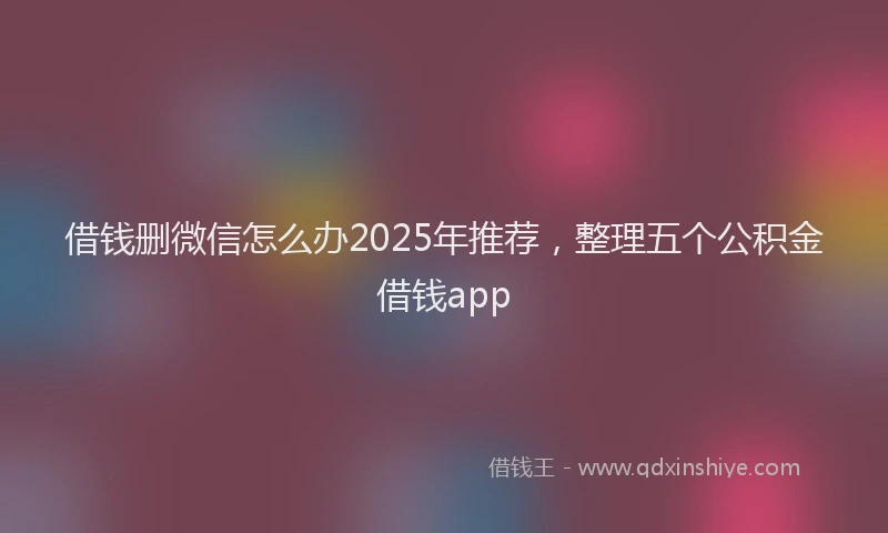 借钱删微信怎么办2025年推荐，整理五个公积金借钱app