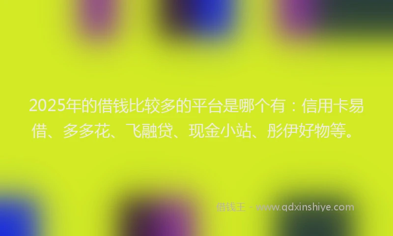 2025年的借钱比较多的平台是哪个有：信用卡易借、多多花、飞融贷、现金小站、彤伊好物等。