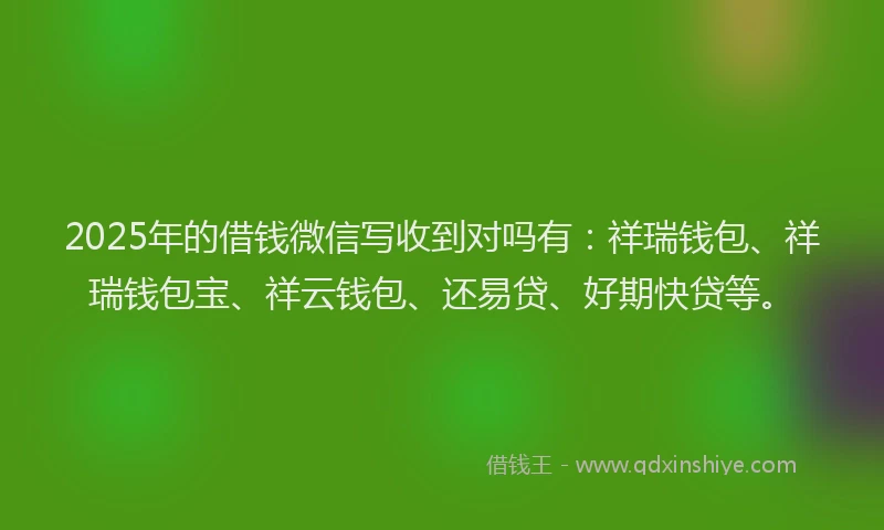 2025年的借钱微信写收到对吗有：祥瑞钱包、祥瑞钱包宝、祥云钱包、还易贷、好期快贷等。