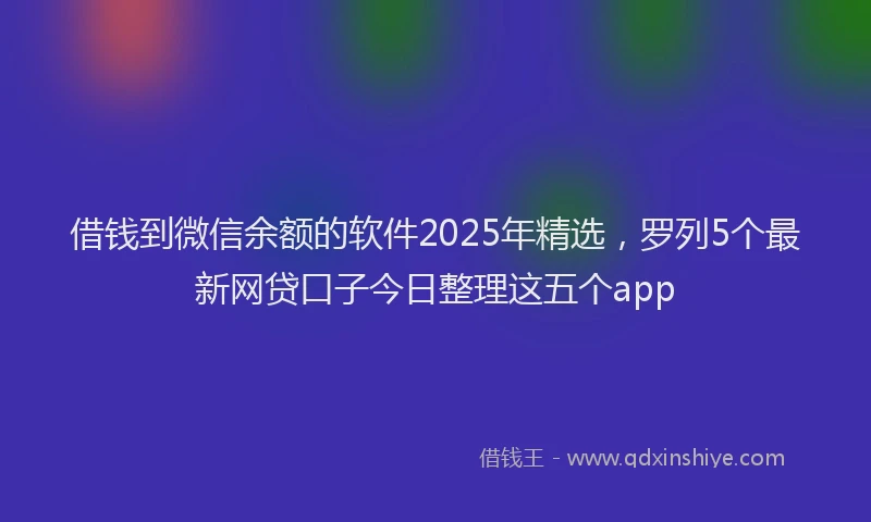借钱到微信余额的软件2025年精选，罗列5个最新网贷口子今日整理这五个app