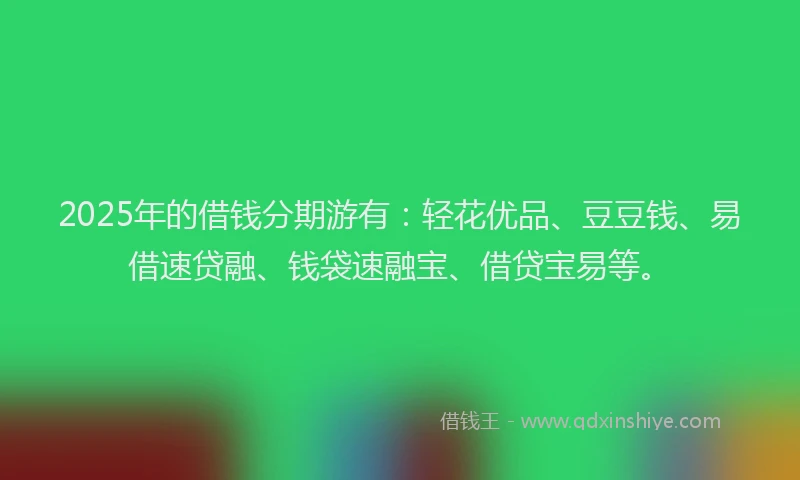 2025年的借钱分期游有：轻花优品、豆豆钱、易借速贷融、钱袋速融宝、借贷宝易等。