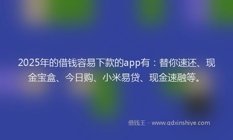 2025年的借钱容易下款的app有:替你速还、现金宝盒、今日购、小米易贷、现金速融等。