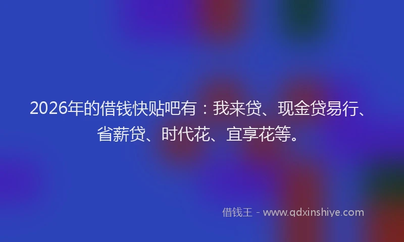 2026年的借钱快贴吧有：我来贷、现金贷易行、省薪贷、时代花、宜享花等。