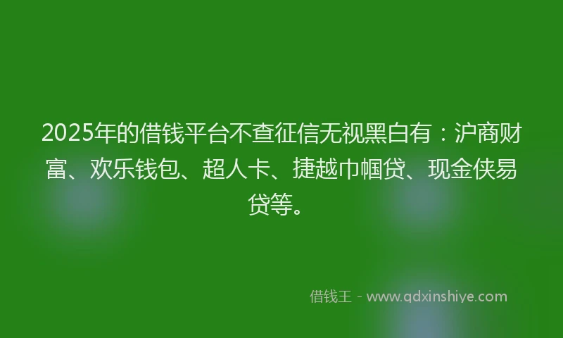 2025年的借钱平台不查征信无视黑白有：沪商财富、欢乐钱包、超人卡、捷越巾帼贷、现金侠易贷等。