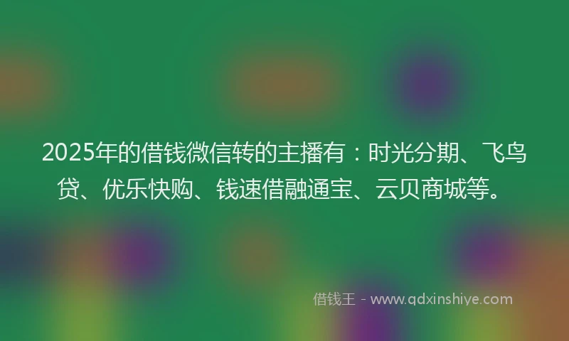 2025年的借钱微信转的主播有:时光分期、飞鸟贷、优乐快购、钱速借融通宝、云贝商城等。