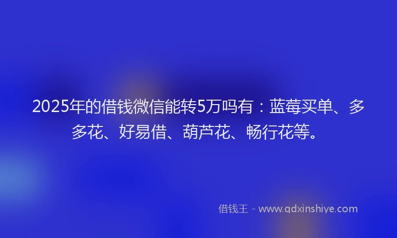 2025年的借钱微信能转5万吗有：蓝莓买单、多多花、好易借、葫芦花、畅行花等。