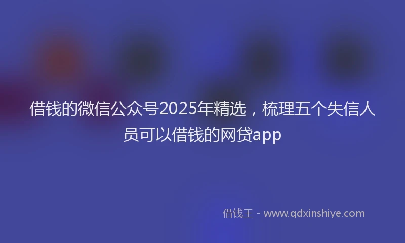 借钱的微信公众号2025年精选,梳理五个失信人员可以借钱的网贷app