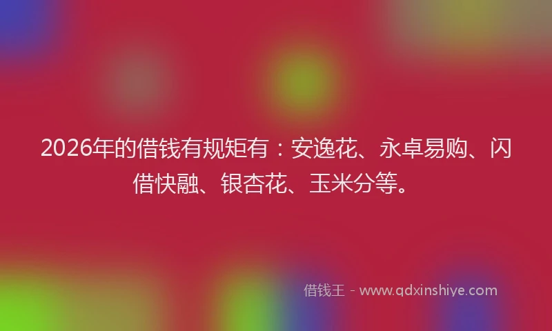 2026年的借钱有规矩有：安逸花、永卓易购、闪借快融、银杏花、玉米分等。