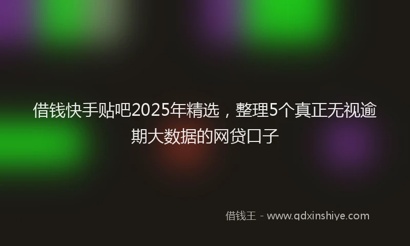 借钱快手贴吧2025年精选，整理5个真正无视逾期大数据的网贷口子