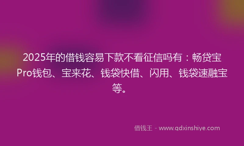 2025年的借钱容易下款不看征信吗有:畅贷宝Pro钱包、宝来花、钱袋快借、闪用、钱袋速融宝等。