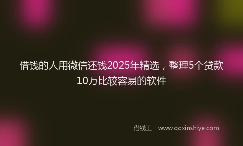 借钱的人用微信还钱2025年精选，整理5个贷款10万比较容易的软件