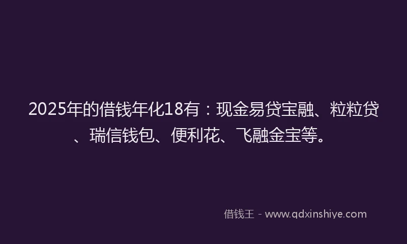 2025年的借钱年化18有：现金易贷宝融、粒粒贷、瑞信钱包、便利花、飞融金宝等。