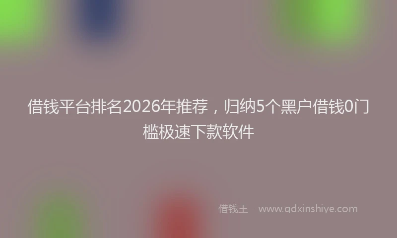 借钱平台排名2026年推荐，归纳5个黑户借钱0门槛极速下款软件