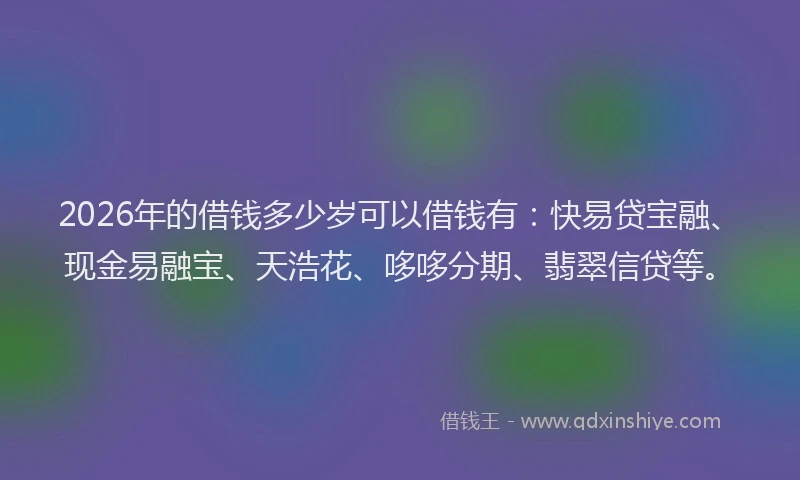 2026年的借钱多少岁可以借钱有：快易贷宝融、现金易融宝、天浩花、哆哆分期、翡翠信贷等。