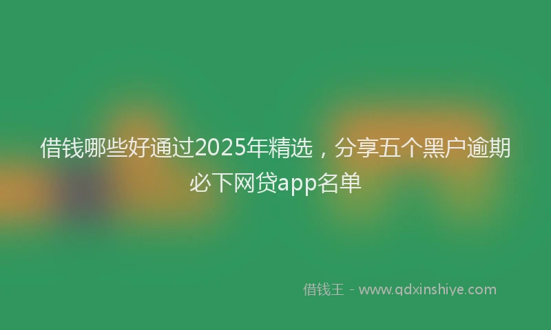 借钱哪些好通过2025年精选，分享五个黑户逾期必下网贷app名单