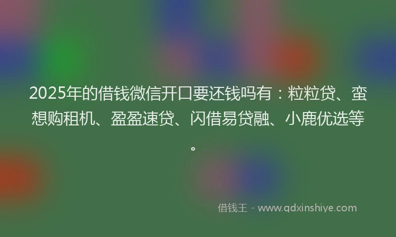 2025年的借钱微信开口要还钱吗有:粒粒贷、蛮想购租机、盈盈速贷、闪借易贷融、小鹿优选等。