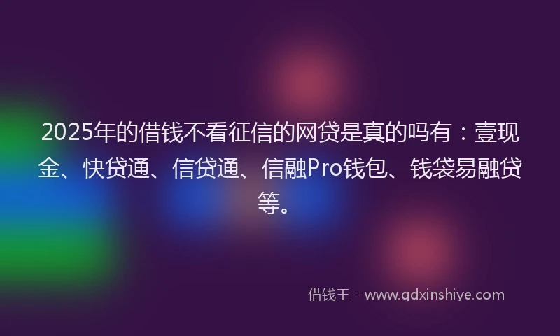 2025年的借钱不看征信的网贷是真的吗有:壹现金、快贷通、信贷通、信融Pro钱包、钱袋易融贷等。