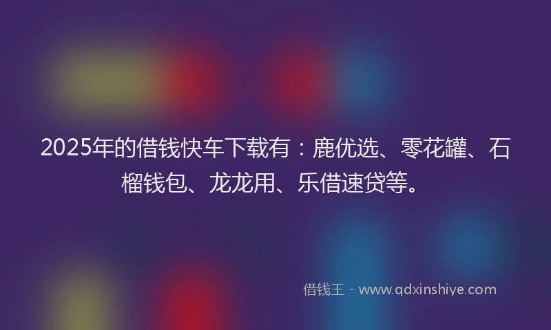 2025年的借钱快车下载有：鹿优选、零花罐、石榴钱包、龙龙用、乐借速贷等。