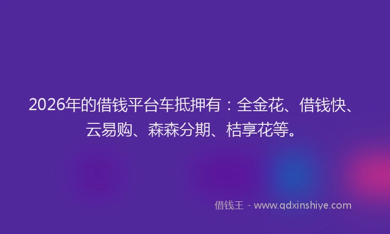 2026年的借钱平台车抵押有：全金花、借钱快、云易购、森森分期、桔享花等。