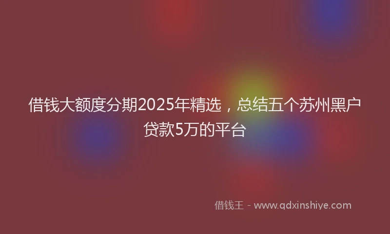 借钱大额度分期2025年精选，总结五个苏州黑户贷款5万的平台