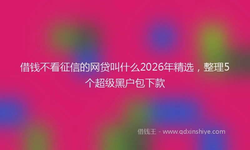 借钱不看征信的网贷叫什么2026年精选，整理5个超级黑户包下款