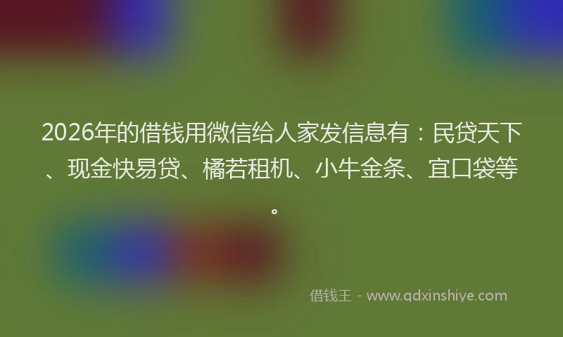 2026年的借钱用微信给人家发信息有：民贷天下、现金快易贷、橘若租机、小牛金条、宜口袋等。