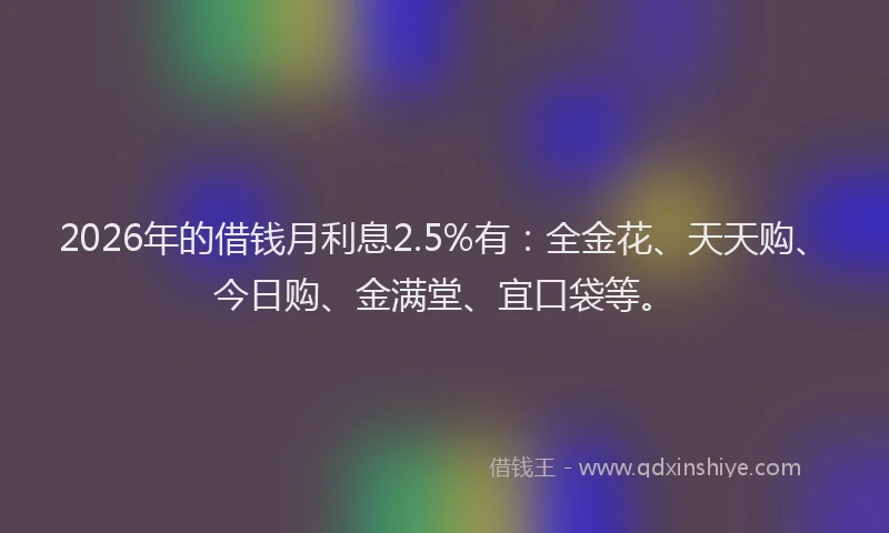 2026年的借钱月利息2.5%有：全金花、天天购、今日购、金满堂、宜口袋等。