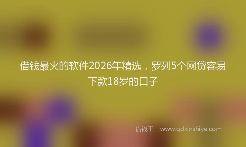 借钱最火的软件2026年精选，罗列5个网贷容易下款18岁的口子