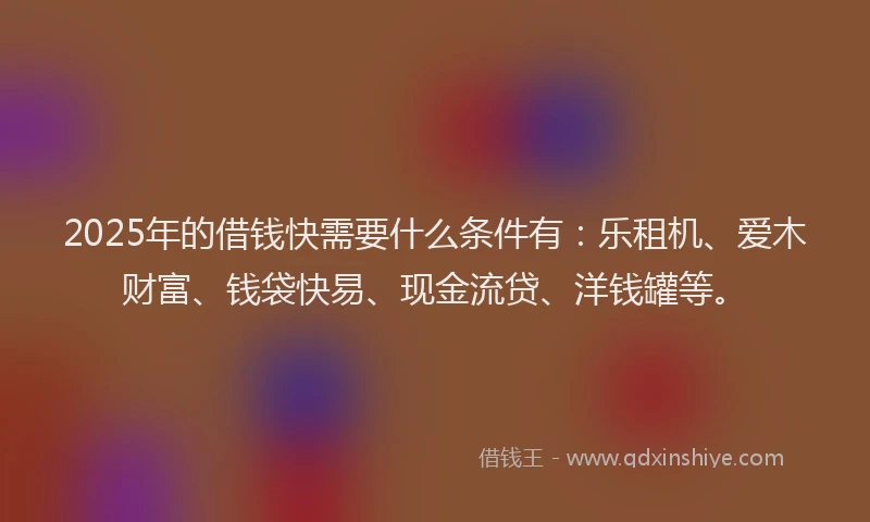2025年的借钱快需要什么条件有：乐租机、爱木财富、钱袋快易、现金流贷、洋钱罐等。
