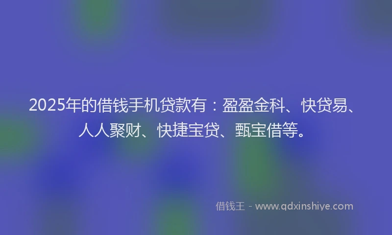 2025年的借钱手机贷款有：盈盈金科、快贷易、人人聚财、快捷宝贷、甄宝借等。