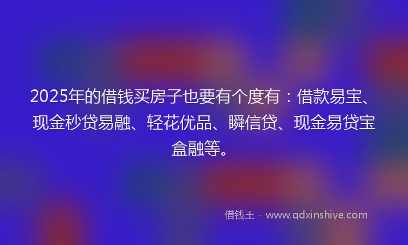 2025年的借钱买房子也要有个度有：借款易宝、现金秒贷易融、轻花优品、瞬信贷、现金易贷宝盒融等。