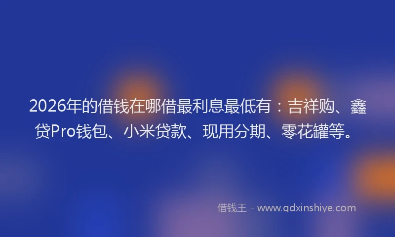 2026年的借钱在哪借最利息最低有：吉祥购、鑫贷Pro钱包、小米贷款、现用分期、零花罐等。
