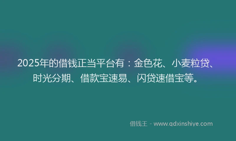 2025年的借钱正当平台有：金色花、小麦粒贷、时光分期、借款宝速易、闪贷速借宝等。