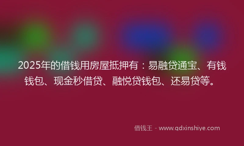 2025年的借钱用房屋抵押有：易融贷通宝、有钱钱包、现金秒借贷、融悦贷钱包、还易贷等。