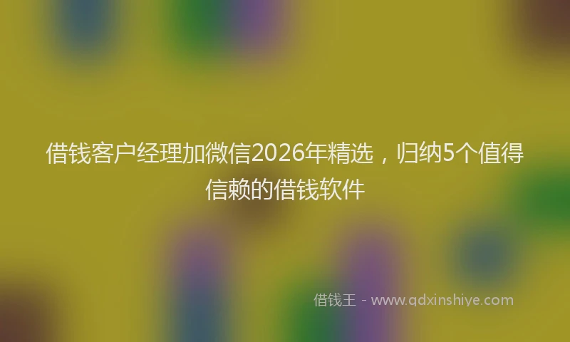 借钱客户经理加微信2026年精选，归纳5个值得信赖的借钱软件