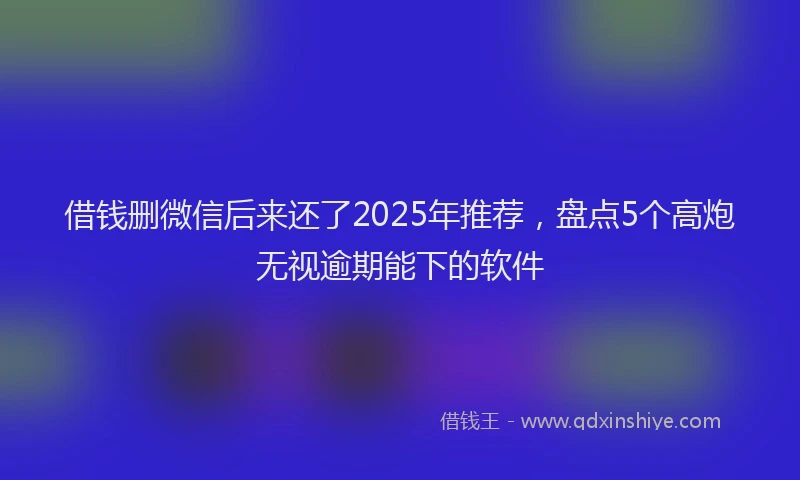 借钱删微信后来还了2025年推荐，盘点5个高炮无视逾期能下的软件