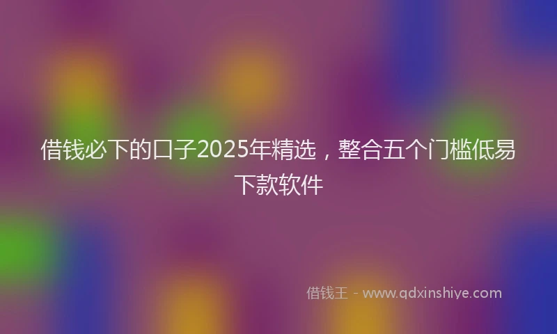 借钱必下的口子2025年精选，整合五个门槛低易下款软件