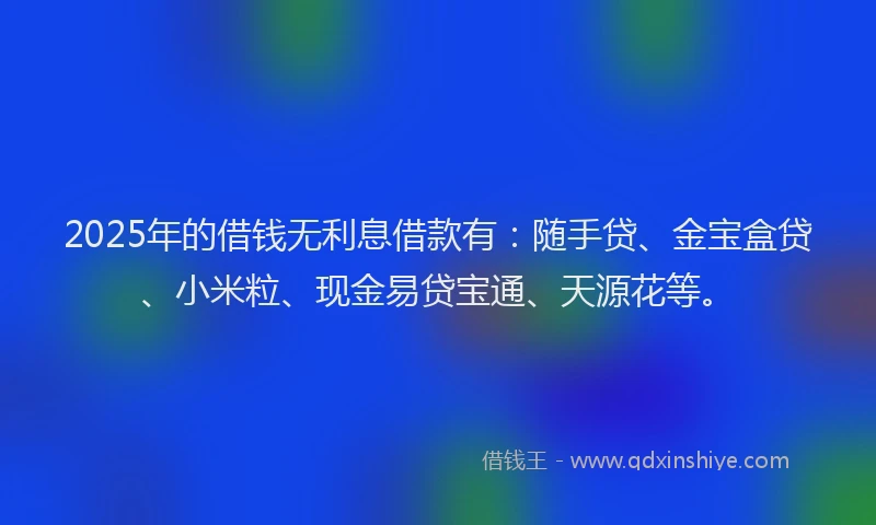 2025年的借钱无利息借款有：随手贷、金宝盒贷、小米粒、现金易贷宝通、天源花等。