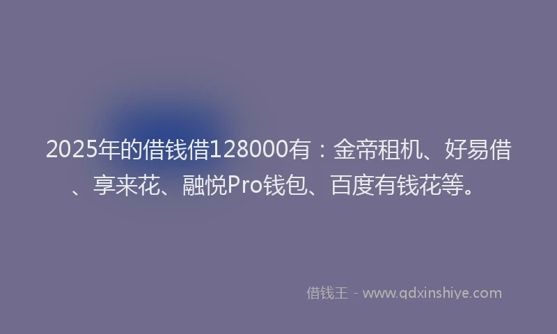 2025年的借钱借128000有：金帝租机、好易借、享来花、融悦Pro钱包、百度有钱花等。