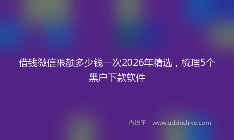 借钱微信限额多少钱一次2026年精选，梳理5个黑户下款软件