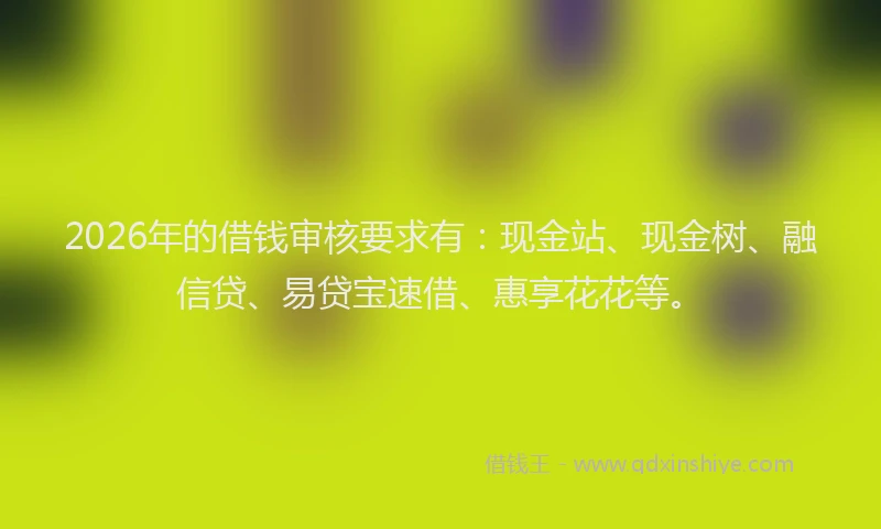 2026年的借钱审核要求有:现金站、现金树、融信贷、易贷宝速借、惠享花花等。