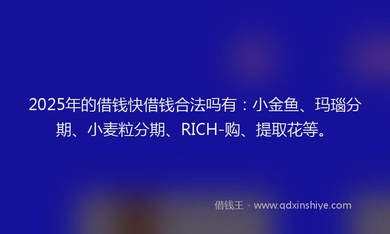 2025年的借钱快借钱合法吗有：小金鱼、玛瑙分期、小麦粒分期、RICH-购、提取花等。